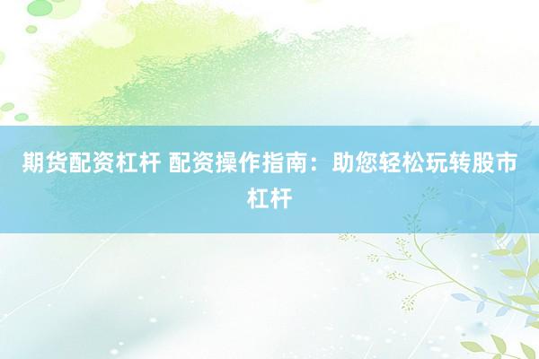 期货配资杠杆 配资操作指南：助您轻松玩转股市杠杆