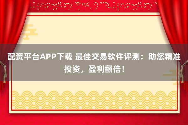 配资平台APP下载 最佳交易软件评测：助您精准投资，盈利翻倍！