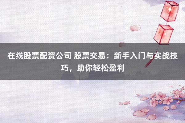 在线股票配资公司 股票交易：新手入门与实战技巧，助你轻松盈利