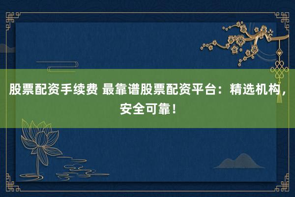 股票配资手续费 最靠谱股票配资平台:精选机构,安全可靠!