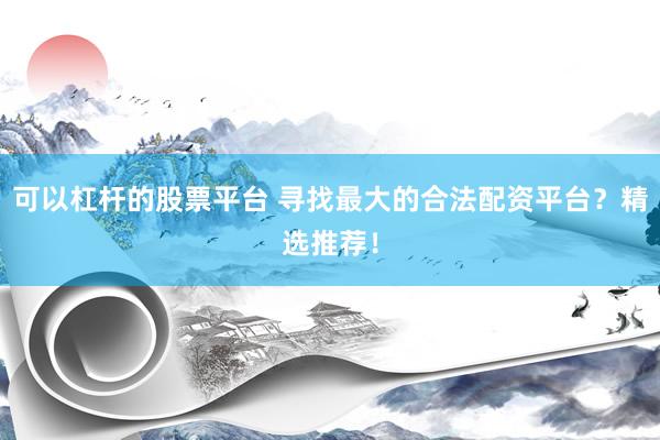可以杠杆的股票平台 寻找最大的合法配资平台？精选推荐！