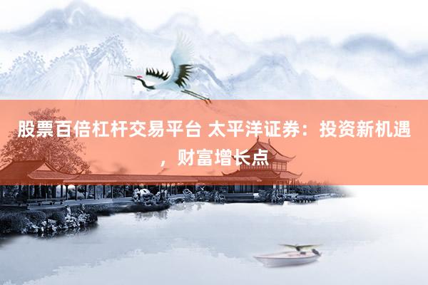 股票百倍杠杆交易平台 太平洋证券：投资新机遇，财富增长点