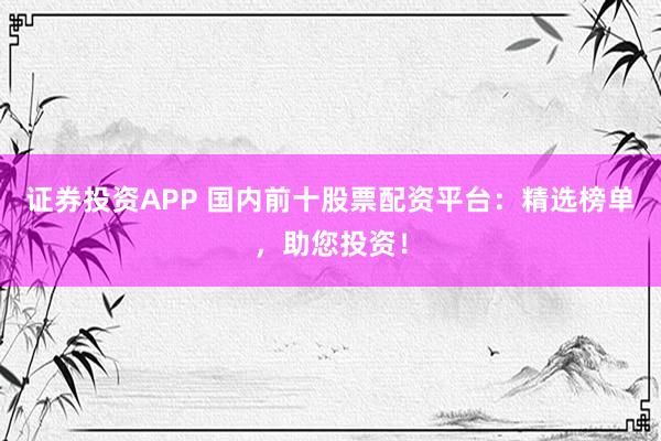 证券投资APP 国内前十股票配资平台：精选榜单，助您投资！