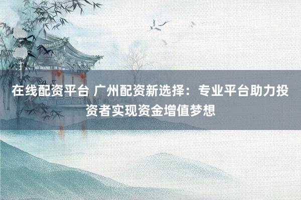 在线配资平台 广州配资新选择：专业平台助力投资者实现资金增值梦想