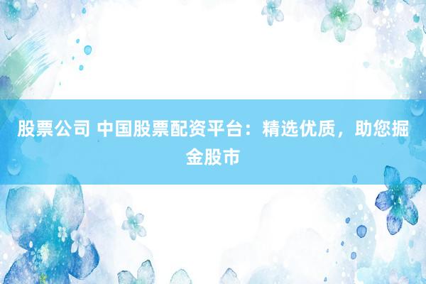 股票公司 中国股票配资平台:精选优质,助您掘金股市