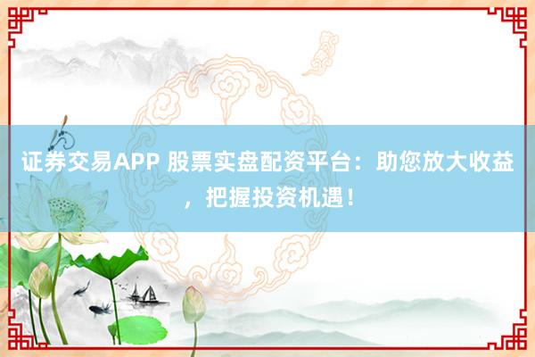 证券交易APP 股票实盘配资平台：助您放大收益，把握投资机遇！