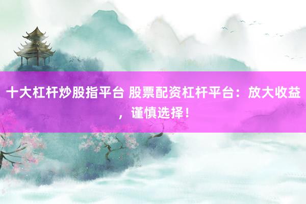 十大杠杆炒股指平台 股票配资杠杆平台：放大收益，谨慎选择！
