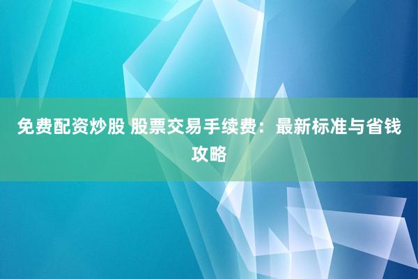 免费配资炒股 股票交易手续费：最新标准与省钱攻略