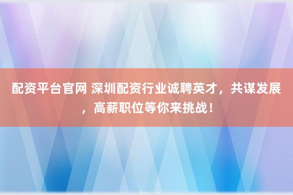 配资平台官网 深圳配资行业诚聘英才，共谋发展，高薪职位等你来挑战！