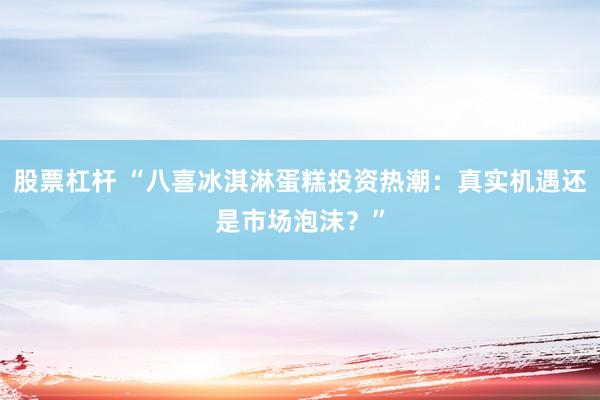 股票杠杆 “八喜冰淇淋蛋糕投资热潮：真实机遇还是市场泡沫？”