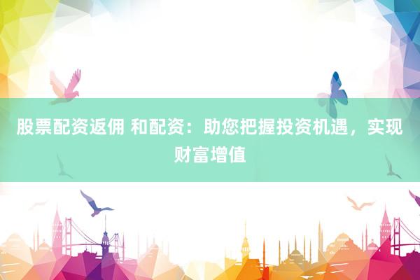 股票配资返佣 和配资：助您把握投资机遇，实现财富增值