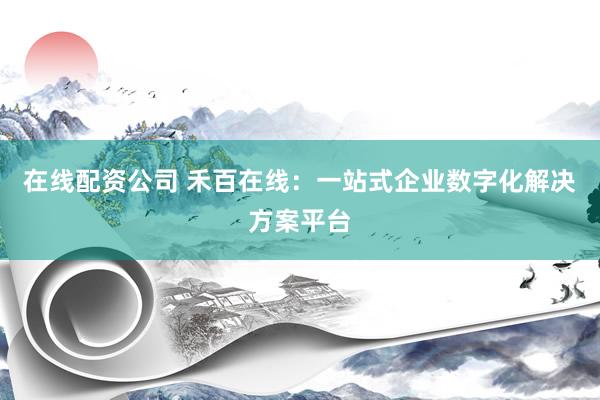 在线配资公司 禾百在线：一站式企业数字化解决方案平台