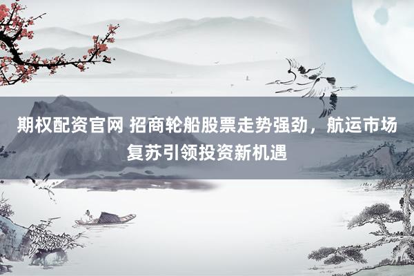 期权配资官网 招商轮船股票走势强劲，航运市场复苏引领投资新机遇