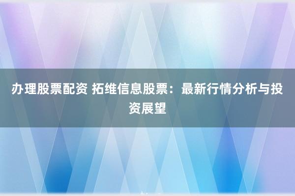 办理股票配资 拓维信息股票：最新行情分析与投资展望