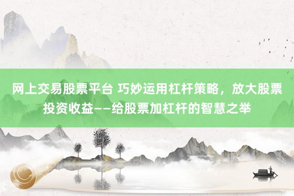 网上交易股票平台 巧妙运用杠杆策略，放大股票投资收益——给股票加杠杆的智慧之举