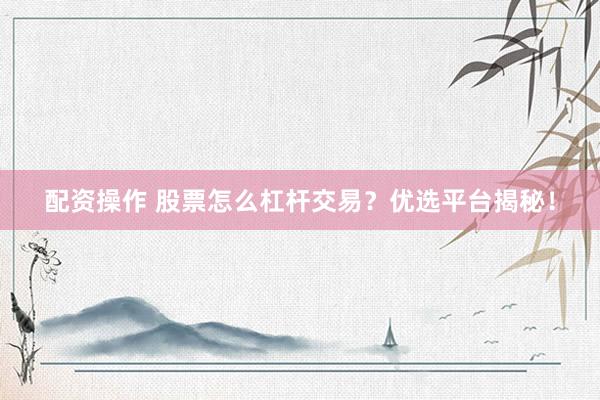 配资操作 股票怎么杠杆交易？优选平台揭秘！
