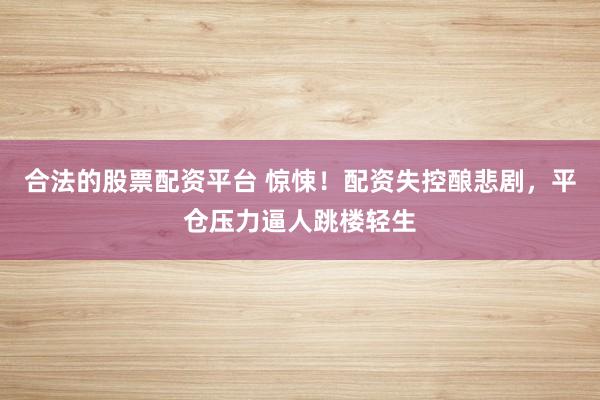 合法的股票配资平台 惊悚！配资失控酿悲剧，平仓压力逼人跳楼轻生