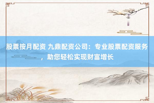 股票按月配资 九鼎配资公司:专业股票配资服务,助您轻松实现财富增长