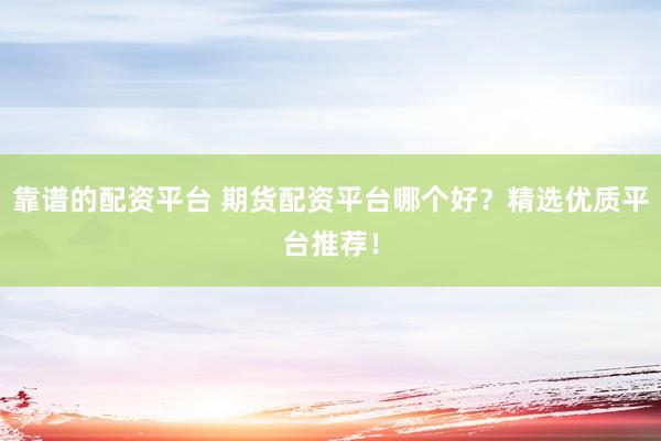 靠谱的配资平台 期货配资平台哪个好？精选优质平台推荐！