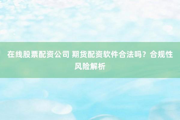 在线股票配资公司 期货配资软件合法吗？合规性风险解析