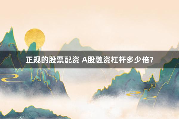 正规的股票配资 A股融资杠杆多少倍？