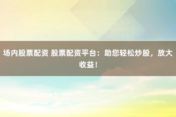 场内股票配资 股票配资平台：助您轻松炒股，放大收益！