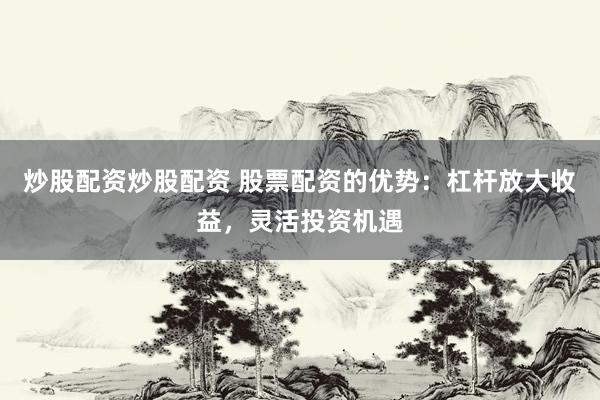 炒股配资炒股配资 股票配资的优势：杠杆放大收益，灵活投资机遇