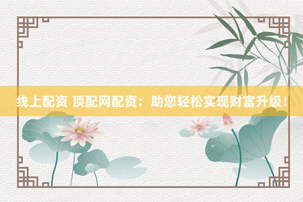 线上配资 顶配网配资：助您轻松实现财富升级！