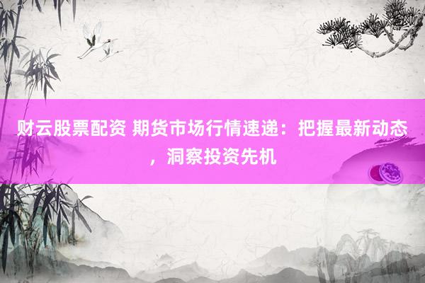 财云股票配资 期货市场行情速递：把握最新动态，洞察投资先机