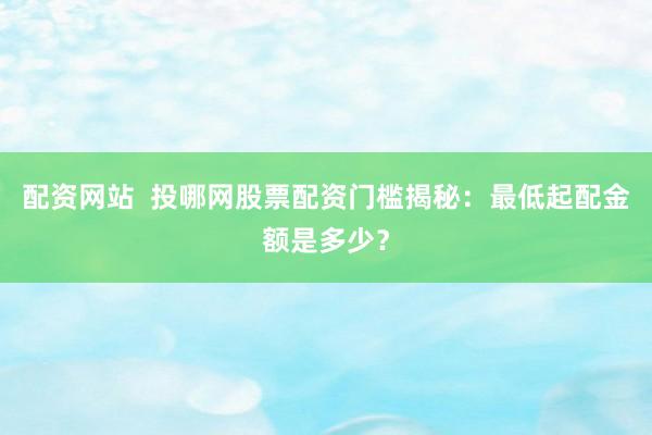 配资网站  投哪网股票配资门槛揭秘：最低起配金额是多少？