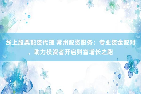线上股票配资代理 常州配资服务：专业资金配对，助力投资者开启财富增长之路